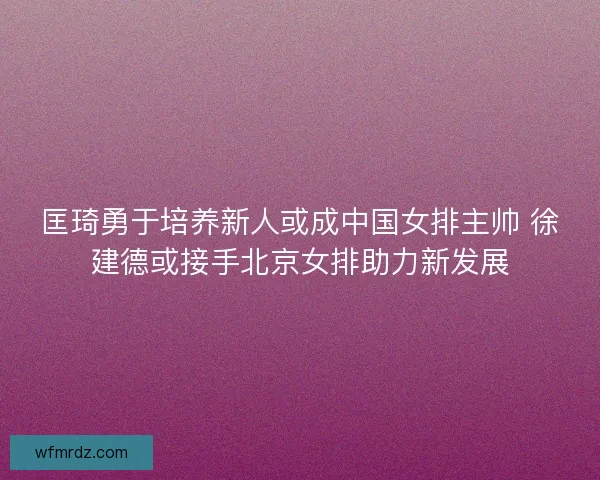 匡琦勇于培养新人或成中国女排主帅 徐建德或接手北京女排助力新发展