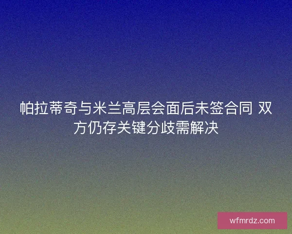 帕拉蒂奇与米兰高层会面后未签合同 双方仍存关键分歧需解决