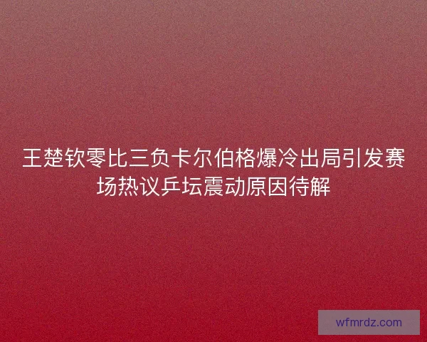 王楚钦零比三负卡尔伯格爆冷出局引发赛场热议乒坛震动原因待解