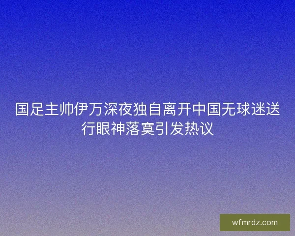 国足主帅伊万深夜独自离开中国无球迷送行眼神落寞引发热议 国足主帅伊万深夜独自离开中国无球迷送行眼神落寞引发热议