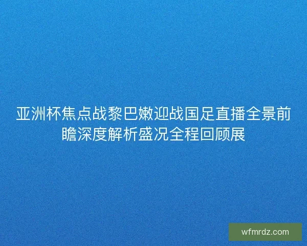 亚洲杯焦点战黎巴嫩迎战国足直播全景前瞻深度解析盛况全程回顾展