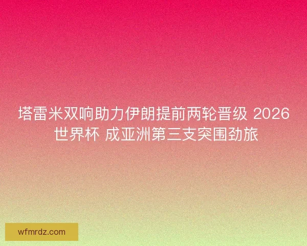 塔雷米双响助力伊朗提前两轮晋级 2026 世界杯 成亚洲第三支突围劲旅