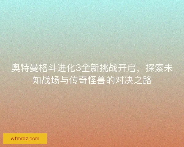 奥特曼格斗进化3全新挑战开启,探索未知战场与传奇怪兽的对决之路 奥特曼格斗进化3全新挑战开启,探索未知战场与传奇怪兽的对决之路
