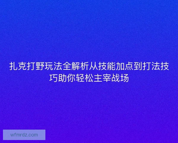 扎克打野玩法全解析从技能加点到打法技巧助你轻松主宰战场