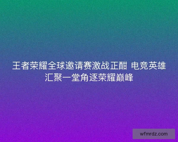 王者荣耀全球邀请赛激战正酣 电竞英雄汇聚一堂角逐荣耀巅峰