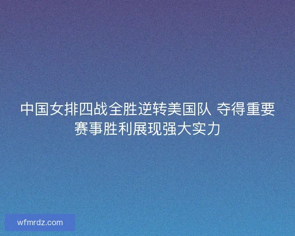中国女排四战全胜逆转美国队 夺得重要赛事胜利展现强大实力