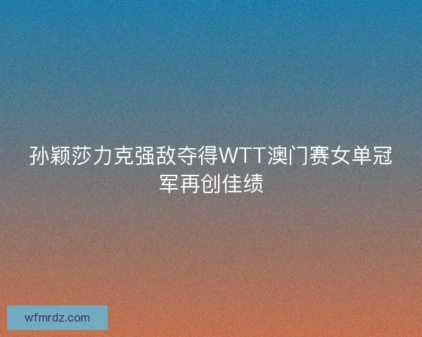 孙颖莎力克强敌夺得WTT澳门赛女单冠军再创佳绩