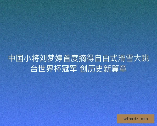 中国小将刘梦婷首度摘得自由式滑雪大跳台世界杯冠军 创历史新篇章