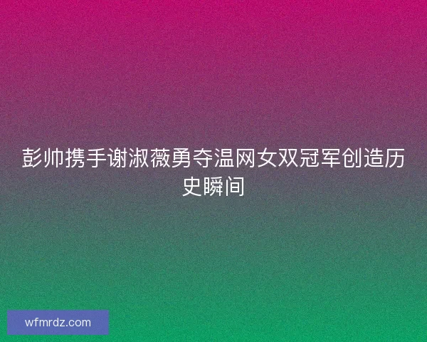 彭帅携手谢淑薇勇夺温网女双冠军创造历史瞬间