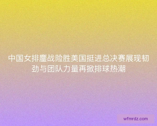 中国女排鏖战险胜美国挺进总决赛展现韧劲与团队力量再掀排球热潮