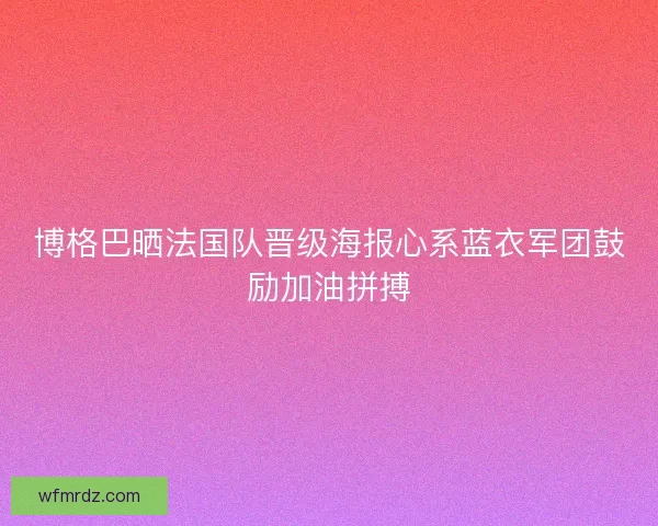 博格巴晒法国队晋级海报心系蓝衣军团鼓励加油拼搏