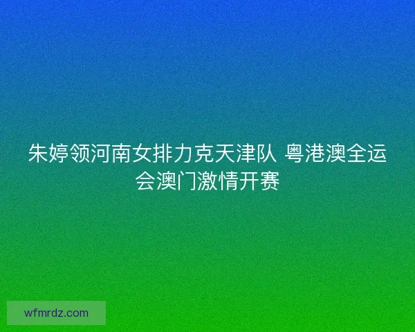 朱婷领河南女排力克天津队 粤港澳全运会澳门激情开赛 朱婷领河南女排力克天津队 粤港澳全运会澳门激情开赛