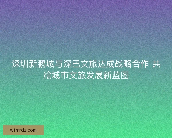 深圳新鹏城与深巴文旅达成战略合作 共绘城市文旅发展新蓝图
