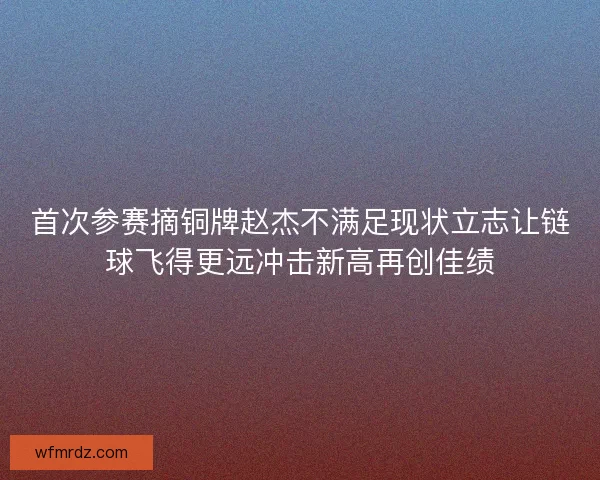 首次参赛摘铜牌赵杰不满足现状立志让链球飞得更远冲击新高再创佳绩