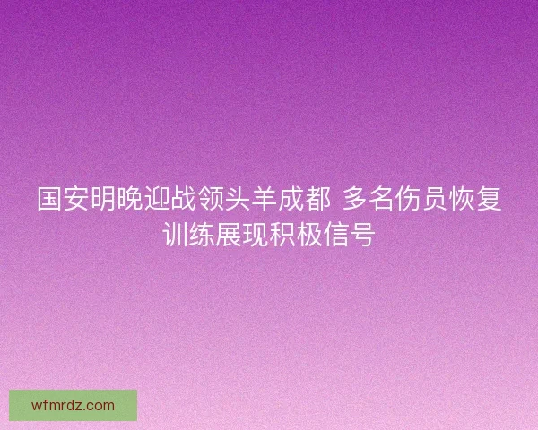 国安明晚迎战领头羊成都 多名伤员恢复训练展现积极信号