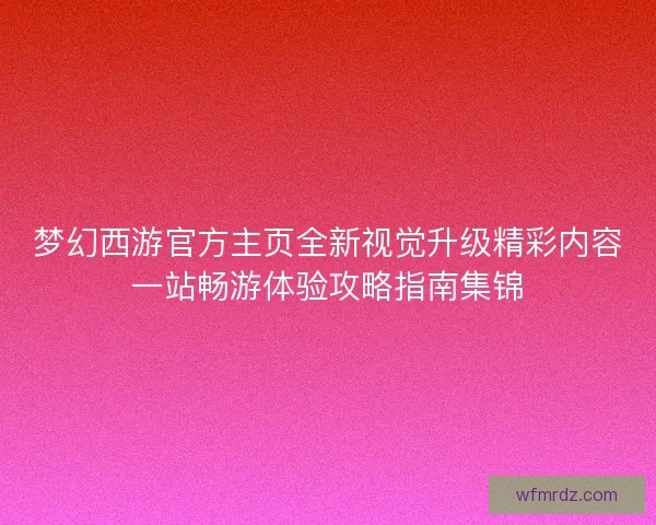 梦幻西游官方主页全新视觉升级精彩内容一站畅游体验攻略指南集锦