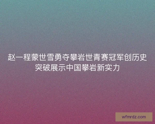 赵一程蒙世雪勇夺攀岩世青赛冠军创历史突破展示中国攀岩新实力