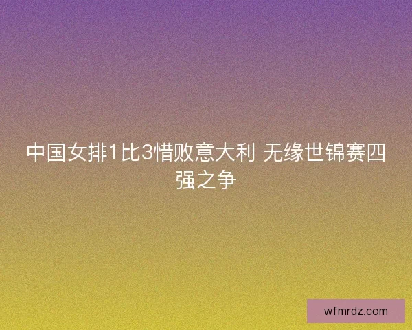 中国女排1比3惜败意大利 无缘世锦赛四强之争 中国女排1比3惜败意大利 无缘世锦赛四强之争