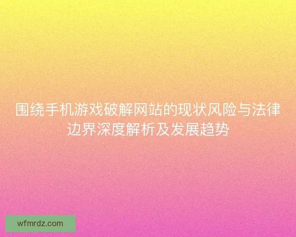 围绕手机游戏破解网站的现状风险与法律边界深度解析及发展趋势
