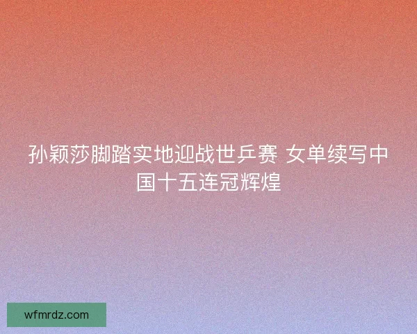 孙颖莎脚踏实地迎战世乒赛 女单续写中国十五连冠辉煌