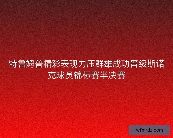 特鲁姆普精彩表现力压群雄成功晋级斯诺克球员锦标赛半决赛