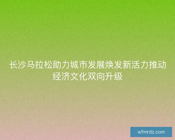长沙马拉松助力城市发展焕发新活力推动经济文化双向升级