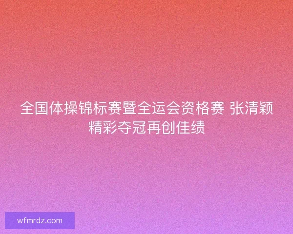 全国体操锦标赛暨全运会资格赛 张清颖精彩夺冠再创佳绩