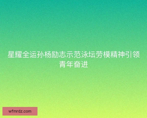 星耀全运孙杨励志示范泳坛劳模精神引领青年奋进 星耀全运孙杨励志示范泳坛劳模精神引领青年奋进