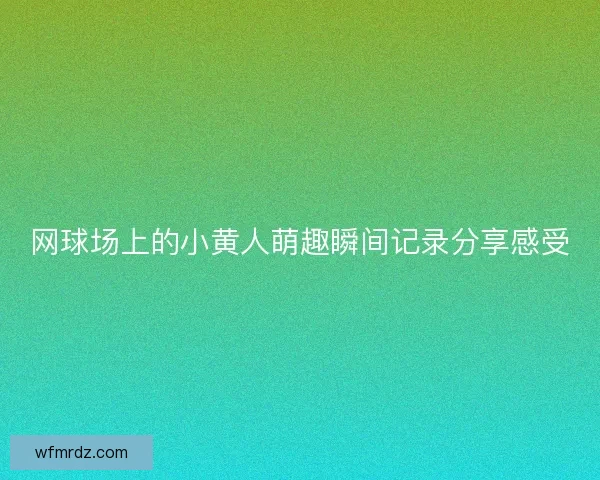 网球场上的小黄人萌趣瞬间记录分享感受