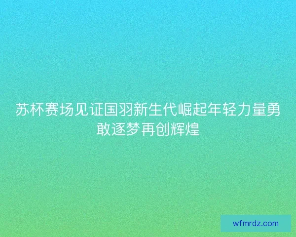 苏杯赛场见证国羽新生代崛起年轻力量勇敢逐梦再创辉煌
