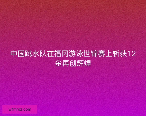 中国跳水队在福冈游泳世锦赛上斩获12金再创辉煌