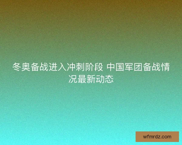 冬奥备战进入冲刺阶段 中国军团备战情况最新动态
