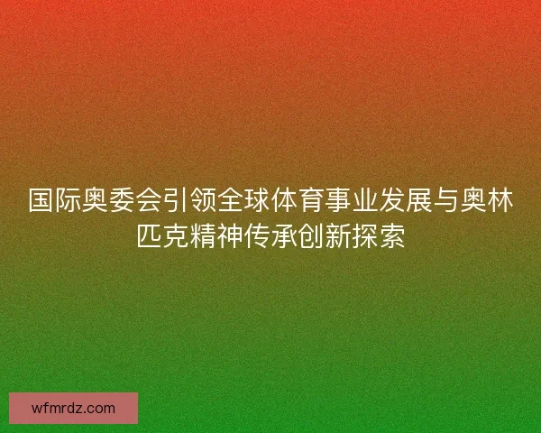 国际奥委会引领全球体育事业发展与奥林匹克精神传承创新探索