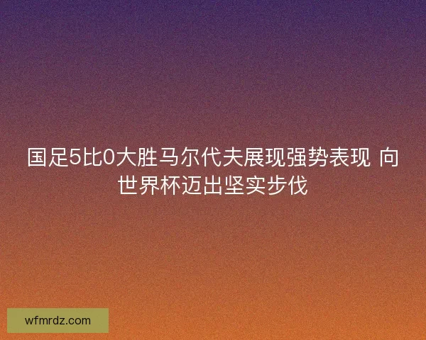 国足5比0大胜马尔代夫展现强势表现 向世界杯迈出坚实步伐